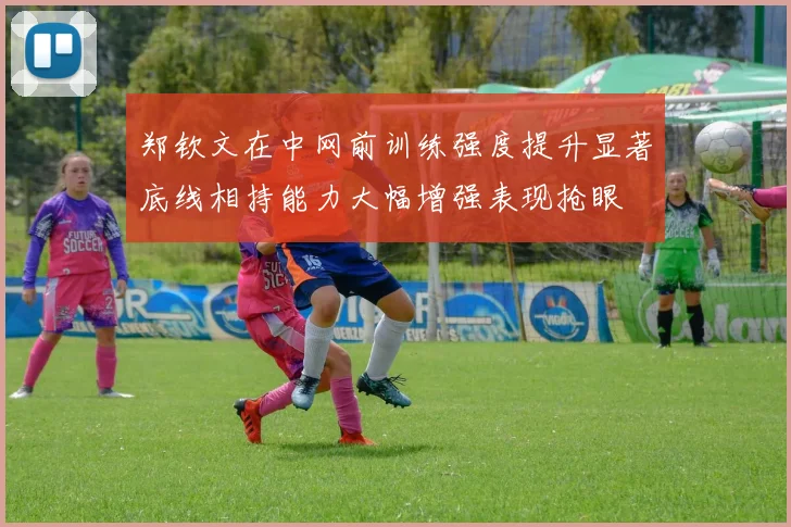 郑钦文在中网前训练强度提升显著底线相持能力大幅增强表现抢眼